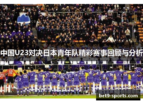 中国U23对决日本青年队精彩赛事回顾与分析